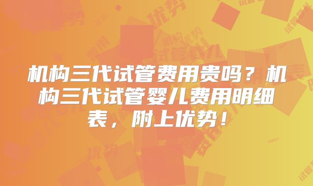 机构三代试管费用贵吗？机构三代试管婴儿费用明细表，附上优势！