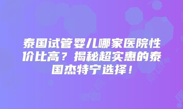 泰国试管婴儿哪家医院性价比高?揭秘超实惠的泰国杰特宁选择!