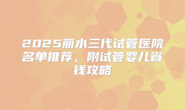 2025丽水三代试管医院名单推荐，附试管婴儿省钱攻略