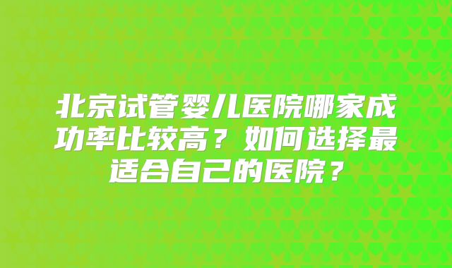 北京试管婴儿医院哪家成功率比较高？如何选择最适合自己的医院？