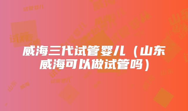 威海三代试管婴儿（山东威海可以做试管吗）