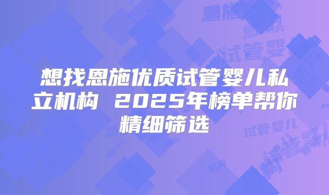 想找恩施优质试管婴儿私立机构 2025年榜单帮你精细筛选