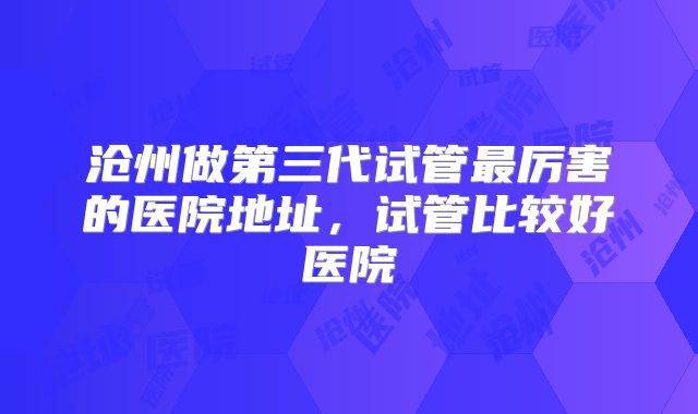 沧州做第三代试管最厉害的医院地址,试管比较好医院