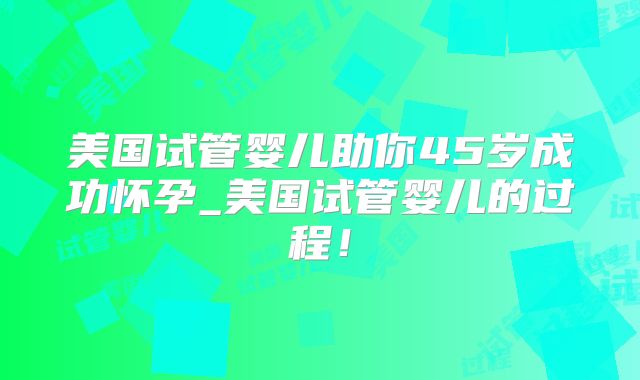 美国试管婴儿助你45岁成功怀孕_美国试管婴儿的过程！