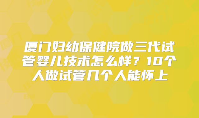 厦门妇幼保健院做三代试管婴儿技术怎么样？10个人做试管几个人能怀上