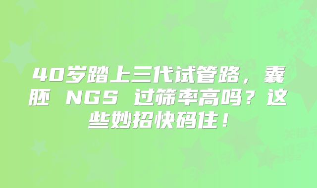 40岁踏上三代试管路,囊胚 NGS 过筛率高吗?这些妙招快码住!