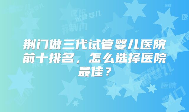 荆门做三代试管婴儿医院前十排名,怎么选择医院最佳?