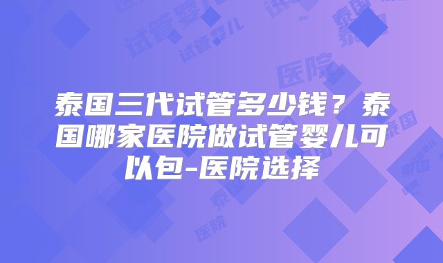 泰国三代试管多少钱？泰国哪家医院做试管婴儿可以包-医院选择