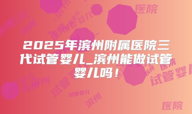 2025年滨州附属医院三代试管婴儿_滨州能做试管婴儿吗！