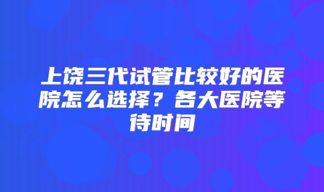 上饶三代试管比较好的医院怎么选择？各大医院等待时间