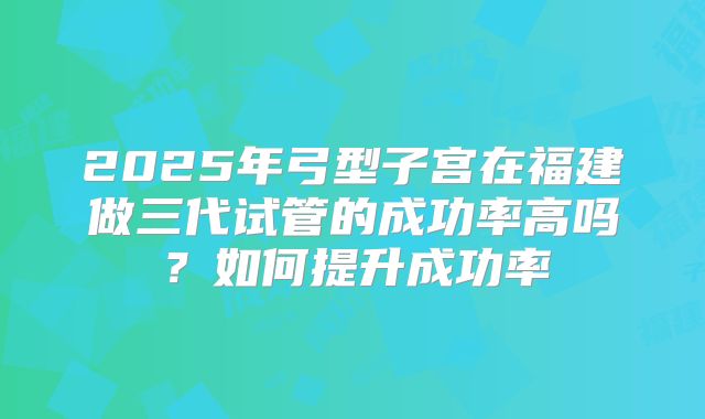 2025年弓型子宫在福建做三代试管的成功率高吗?如何提升成功率