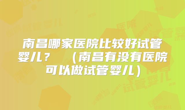 南昌哪家医院比较好试管婴儿？ （南昌有没有医院可以做试管婴儿）