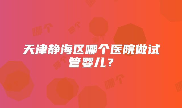 天津静海区哪个医院做试管婴儿？