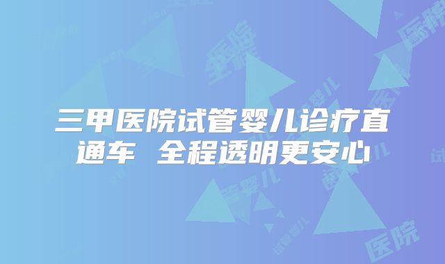 三甲医院试管婴儿诊疗直通车 全程透明更安心