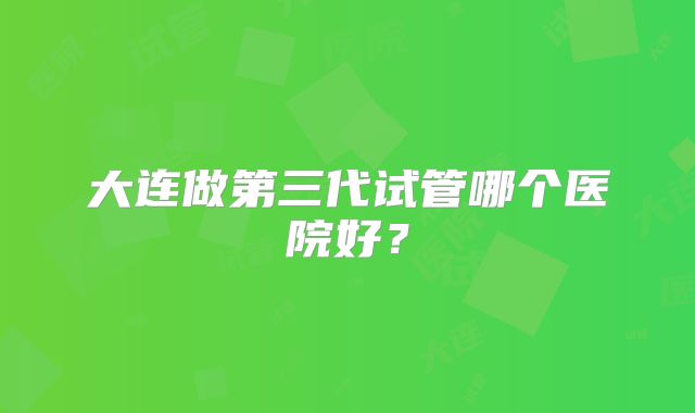 大连做第三代试管哪个医院好？