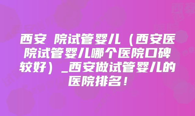 西安醫院试管婴儿（西安医院试管婴儿哪个医院口碑较好）_西安做试管婴儿的医院排名！