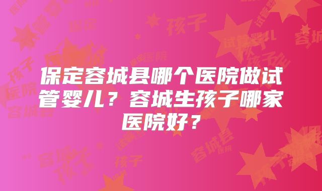 保定容城县哪个医院做试管婴儿?容城生孩子哪家医院好?