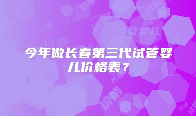 今年做长春第三代试管婴儿价格表？