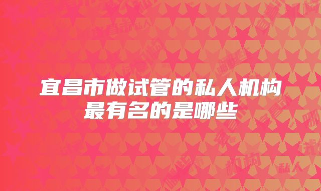 宜昌市做试管的私人机构最有名的是哪些