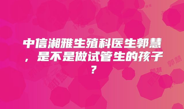 中信湘雅生殖科医生郭慧，是不是做试管生的孩子？