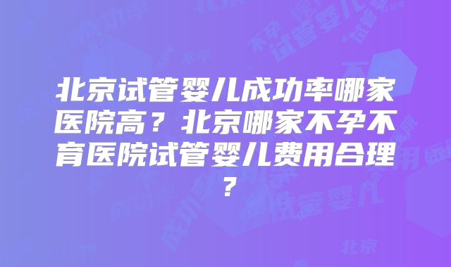 北京试管婴儿成功率哪家医院高？北京哪家不孕不育医院试管婴儿费用合理？