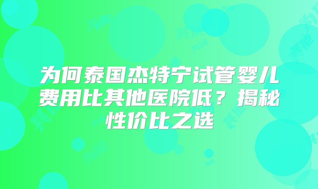 为何泰国杰特宁试管婴儿费用比其他医院低？揭秘性价比之选