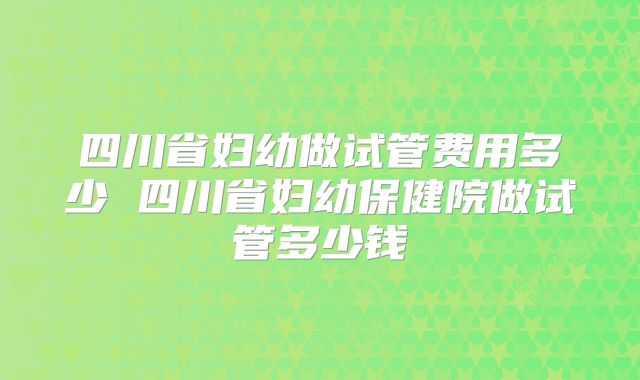 四川省妇幼做试管费用多少 四川省妇幼保健院做试管多少钱