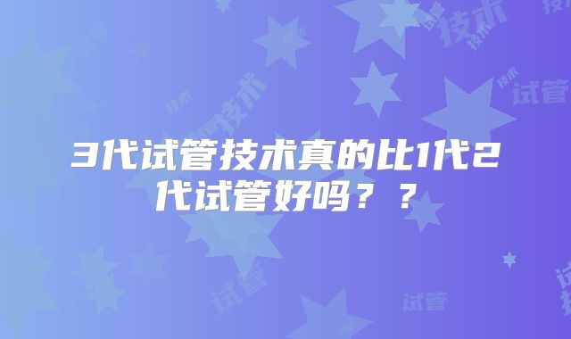 3代试管技术真的比1代2代试管好吗？？