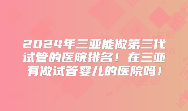 2024年三亚能做第三代试管的医院排名！在三亚有做试管婴儿的医院吗！