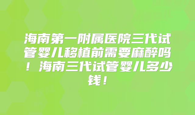 海南第一附属医院三代试管婴儿移植前需要麻醉吗！海南三代试管婴儿多少钱！