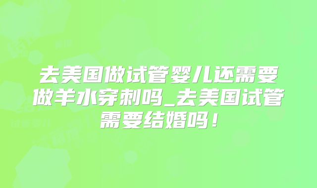 去美国做试管婴儿还需要做羊水穿刺吗_去美国试管需要结婚吗！
