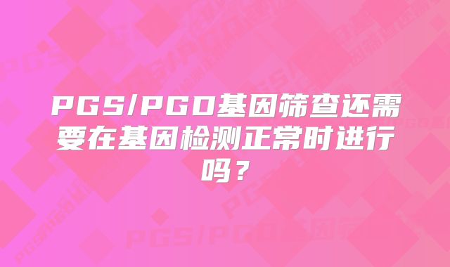 PGS/PGD基因筛查还需要在基因检测正常时进行吗?