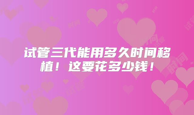 试管三代能用多久时间移植!这要花多少钱!