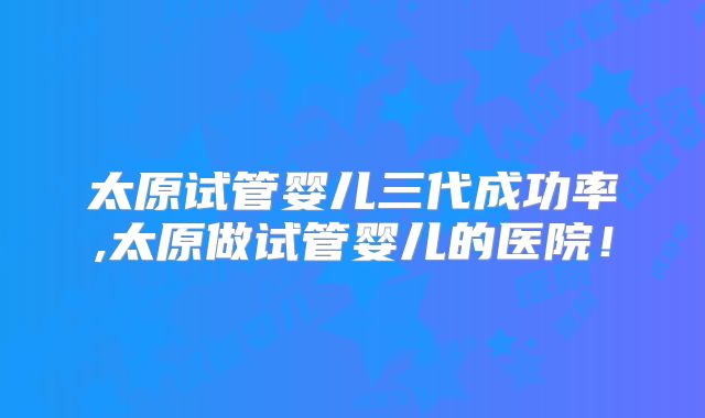 太原试管婴儿三代成功率,太原做试管婴儿的医院!
