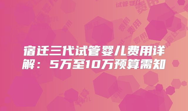 宿迁三代试管婴儿费用详解:5万至10万预算需知