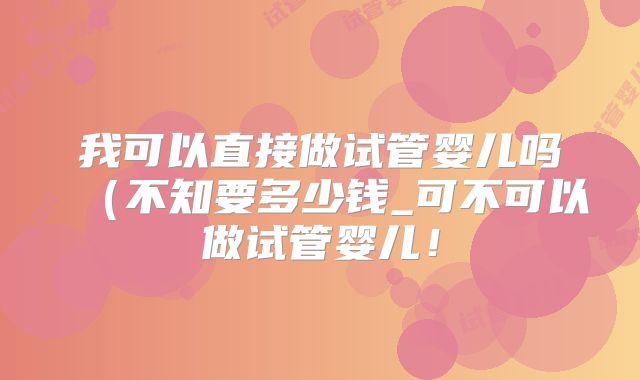 我可以直接做试管婴儿吗（不知要多少钱_可不可以做试管婴儿！