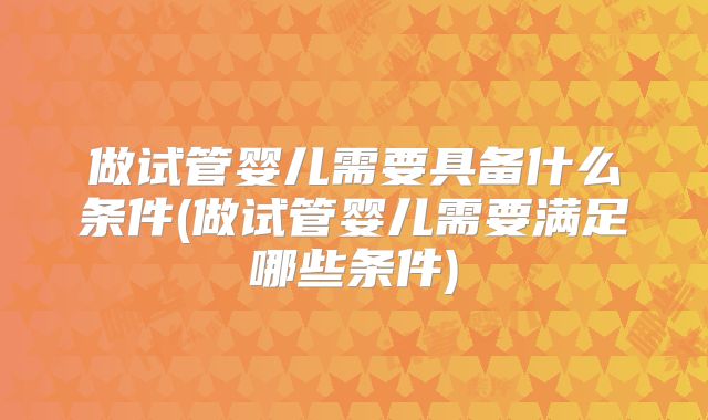 做试管婴儿需要具备什么条件(做试管婴儿需要满足哪些条件)