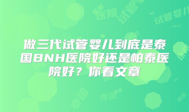 做三代试管婴儿到底是泰国BNH医院好还是帕泰医院好?你看文章