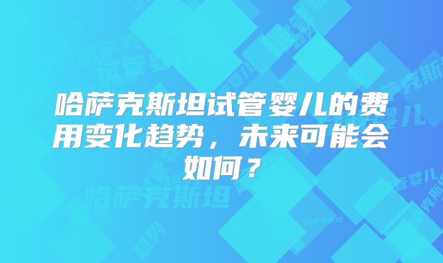 哈萨克斯坦试管婴儿的费用变化趋势，未来可能会如何？