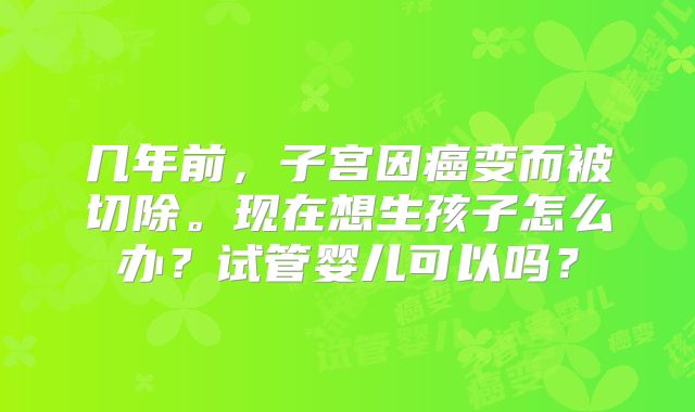 几年前，子宫因癌变而被切除。现在想生孩子怎么办？试管婴儿可以吗？
