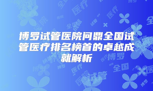 博罗试管医院问鼎全国试管医疗排名榜首的卓越成就解析