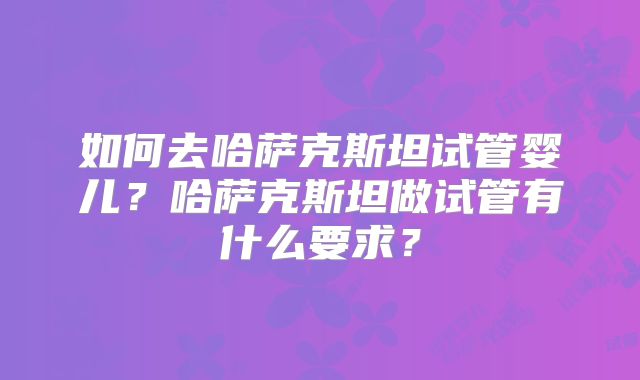 如何去哈萨克斯坦试管婴儿？哈萨克斯坦做试管有什么要求？