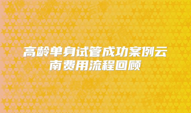 高龄单身试管成功案例云南费用流程回顾