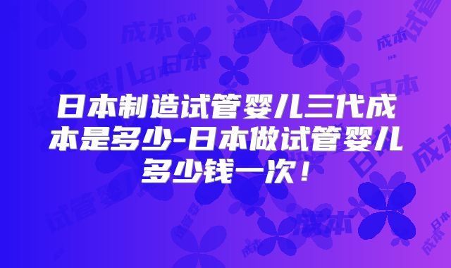 日本制造试管婴儿三代成本是多少-日本做试管婴儿多少钱一次！