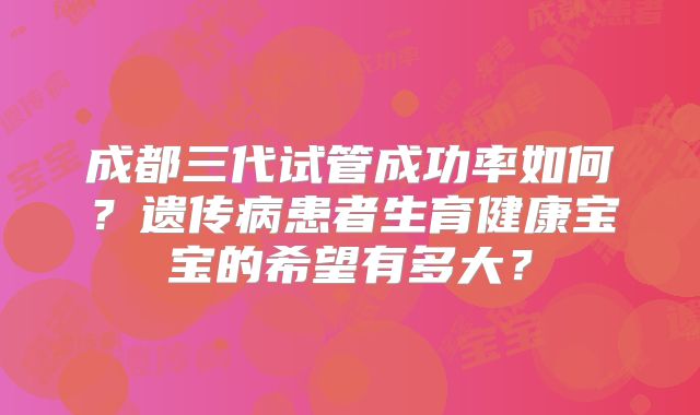 成都三代试管成功率如何？遗传病患者生育健康宝宝的希望有多大？