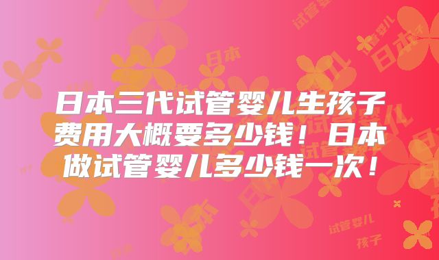 日本三代试管婴儿生孩子费用大概要多少钱！日本做试管婴儿多少钱一次！