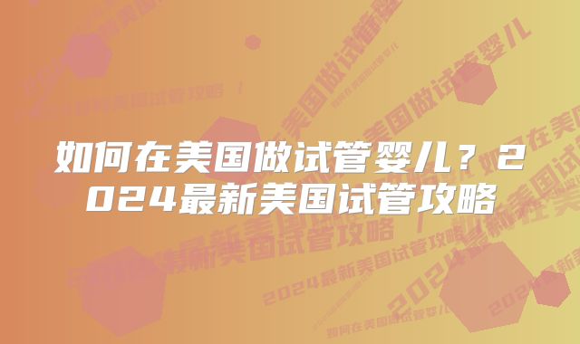 如何在美国做试管婴儿?2024最新美国试管攻略