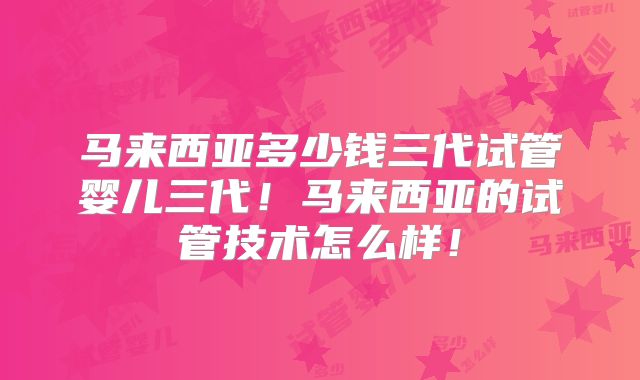马来西亚多少钱三代试管婴儿三代！马来西亚的试管技术怎么样！