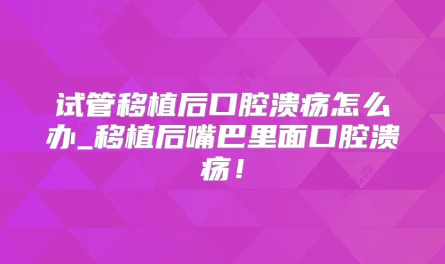 试管移植后口腔溃疡怎么办_移植后嘴巴里面口腔溃疡！