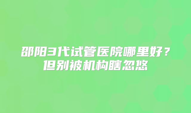 邵阳3代试管医院哪里好？但别被机构瞎忽悠